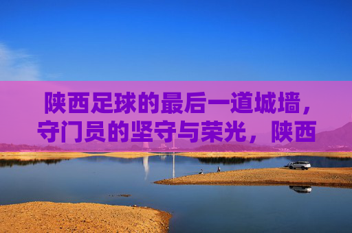 陕西足球的最后一道城墙,守门员的坚守与荣光,陕西足球的最后一道城墙,守门员的坚守与荣光
