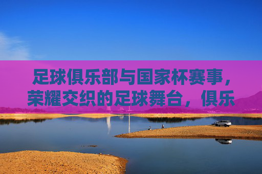 足球俱乐部与国家杯赛事,荣耀交织的足球舞台,俱乐部与国家杯,荣耀交织的足球舞台