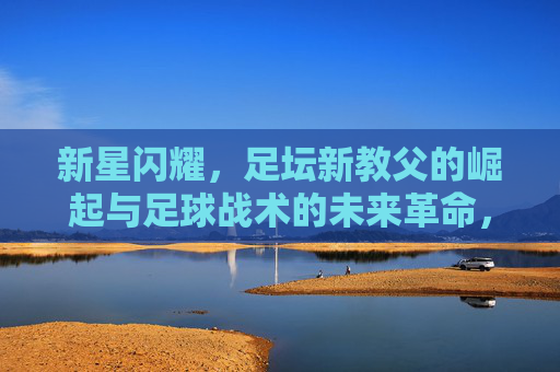新星闪耀，足坛新教父的崛起与足球战术的未来革命，新星闪耀，足坛新教父崛起与战术未来革命