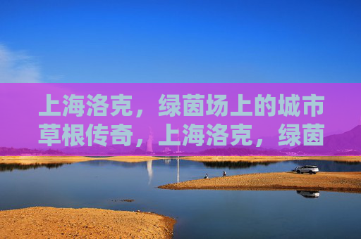 上海洛克，绿茵场上的城市草根传奇，上海洛克，绿茵场上的城市草根传奇