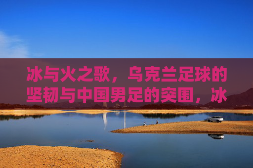 冰与火之歌,乌克兰足球的坚韧与中国男足的突围,冰与火之歌,乌克兰足球坚韧与中国男足突围