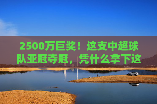 2500万巨奖!这支中超球队亚冠夺冠,凭什么拿下这份荣耀?2500万巨奖!中超亚冠夺冠凭何问鼎?