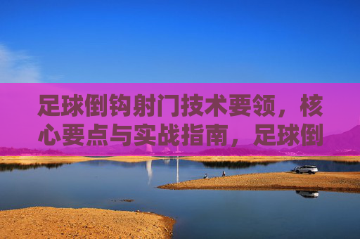 足球倒钩射门技术要领,核心要点与实战指南,足球倒钩射门,技术要领、核心要点与实战指南