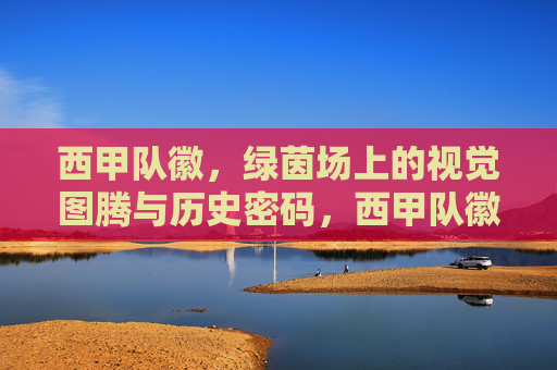 西甲队徽,绿茵场上的视觉图腾与历史密码,西甲队徽,绿茵场上的视觉图腾与历史密码