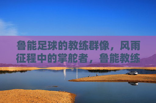 鲁能足球的教练群像,风雨征程中的掌舵者,鲁能教练群像,风雨征程的掌舵者