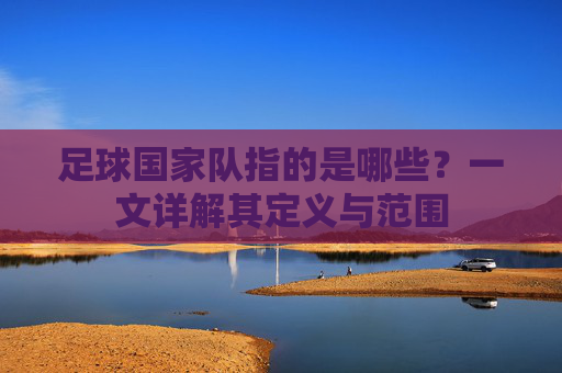 足球国家队指的是哪些?一文详解其定义与范围