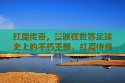 红魔传奇，曼联在世界足球史上的不朽王朝，红魔传奇，世界足球史上的不朽王朝