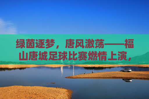 绿茵逐梦，唐风激荡——福山唐城足球比赛燃情上演，绿茵逐梦唐风激荡，福山唐城足球赛燃情上演