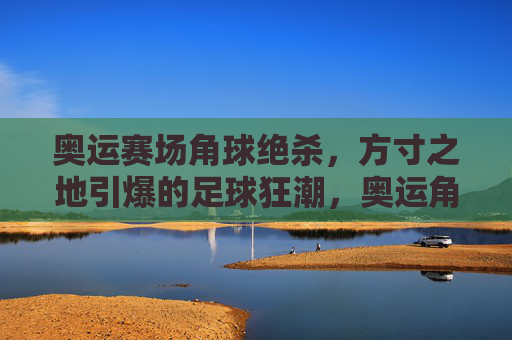 奥运赛场角球绝杀，方寸之地引爆的足球狂潮，奥运角球绝杀！方寸之地引爆足球狂潮