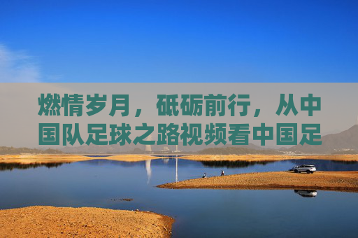 燃情岁月,砥砺前行,从中国队足球之路视频看中国足球的奋斗与梦想,中国足球,奋斗与梦想的燃情征程