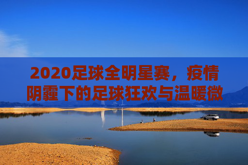 2020足球全明星赛,疫情阴霾下的足球狂欢与温暖微光,2020足球全明星赛,疫情阴霾下的狂欢与微光
