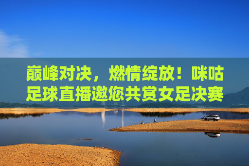 巅峰对决，燃情绽放！咪咕足球直播邀您共赏女足决赛荣光，巅峰对决！咪咕直播邀您共赏女足决赛荣光