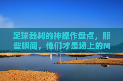 足球裁判的神操作盘点，那些瞬间，他们才是场上的MVP！足球裁判的神操作瞬间，他们才是场上的MVP！
