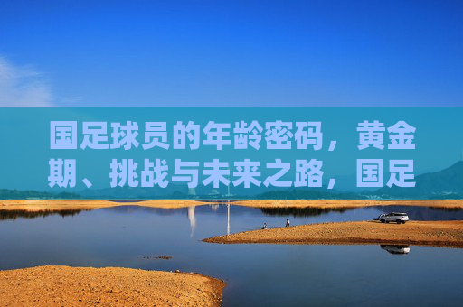 国足球员的年龄密码，黄金期、挑战与未来之路，国足球员的年龄密码，黄金期、挑战与未来之路