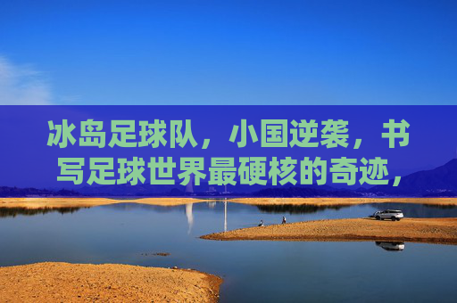 冰岛足球队,小国逆袭,书写足球世界最硬核的奇迹,冰岛小国逆袭,书写足球世界硬核奇迹