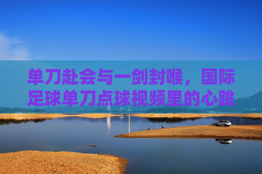 单刀赴会与一剑封喉，国际足球单刀点球视频里的心跳时刻，单刀赴会一剑封喉，国际足球点球的心跳时刻