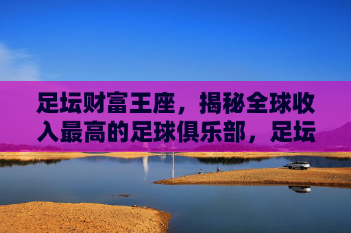 足坛财富王座,揭秘全球收入最高的足球俱乐部,足坛财富王座,揭秘全球收入最高足球俱乐部
