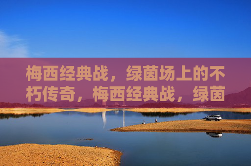 梅西经典战，绿茵场上的不朽传奇，梅西经典战，绿茵场上的不朽传奇