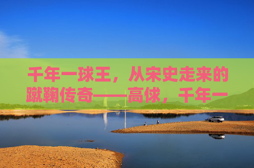 千年一球王,从宋史走来的蹴鞠传奇——高俅,千年一球王高俅,从宋史走来的蹴鞠传奇