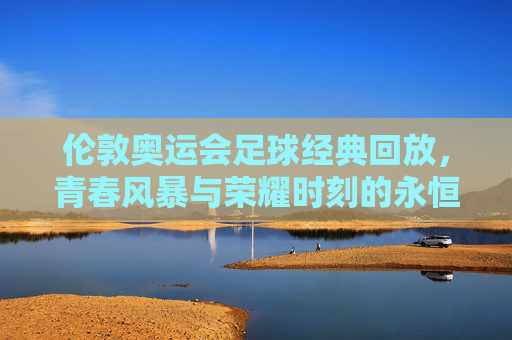 伦敦奥运会足球经典回放,青春风暴与荣耀时刻的永恒定格