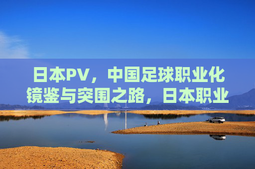 日本PV，中国足球职业化镜鉴与突围之路，日本职业联赛，中国足球职业化的镜鉴与突围之路