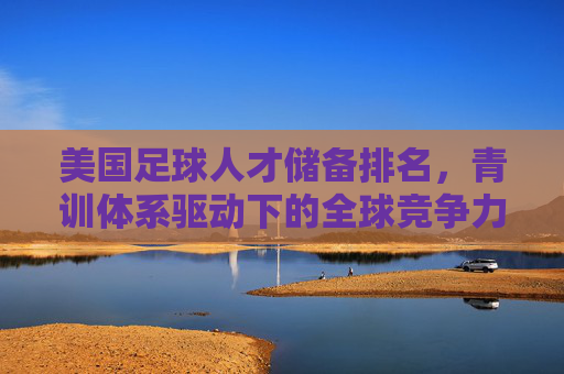 美国足球人才储备排名,青训体系驱动下的全球竞争力新格局,美国足球青训驱动人才储备,引领全球竞争力新格局