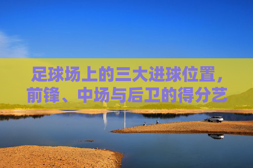 足球场上的三大进球位置，前锋、中场与后卫的得分艺术，足球三大位置的得分艺术
