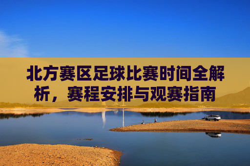 北方赛区足球比赛时间全解析,赛程安排与观赛指南