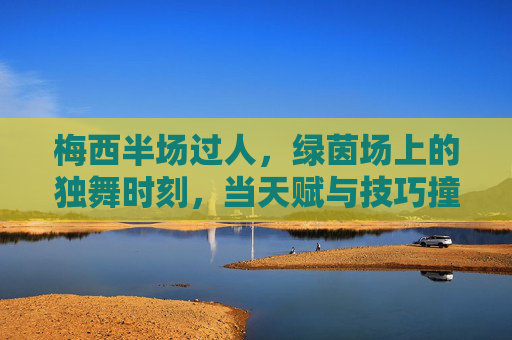 梅西半场过人,绿茵场上的独舞时刻,当天赋与技巧撞碎防守防线,梅西半场独舞,天赋技巧撞碎防线