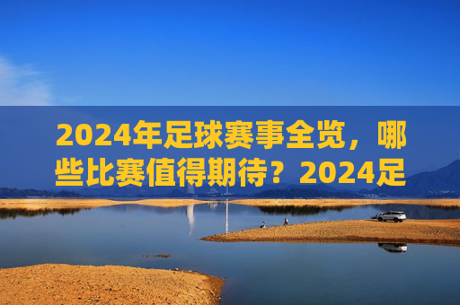 2024年足球赛事全览，哪些比赛值得期待？2024足球赛事全览，值得期待的比赛一览