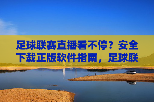 足球联赛直播看不停?安全下载正版软件指南,足球联赛直播安全下载正版软件指南