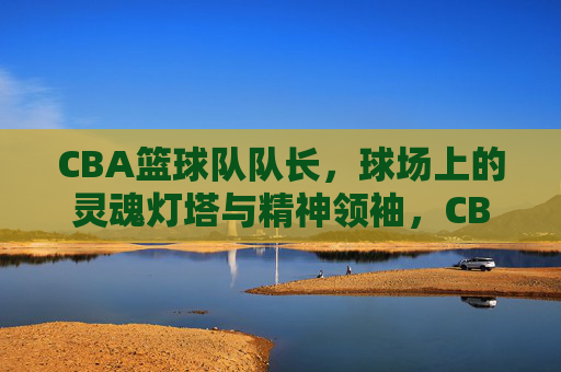CBA篮球队队长,球场上的灵魂灯塔与精神领袖,CBA队长,球场灵魂灯塔与精神领袖