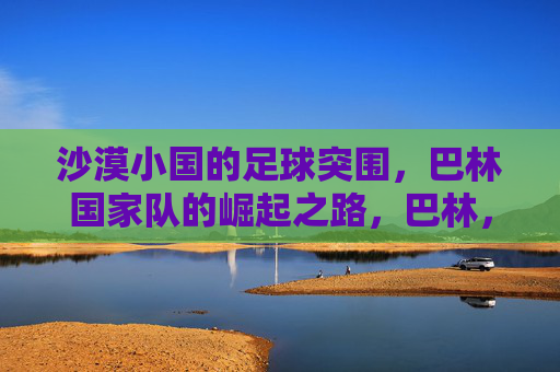 沙漠小国的足球突围,巴林国家队的崛起之路,巴林,沙漠小国的足球突围与崛起