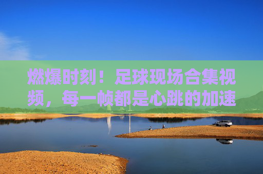 燃爆时刻！足球现场合集视频，每一帧都是心跳的加速，燃爆！足球现场合集，每一帧心跳加速