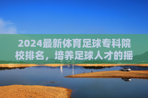 2024最新体育足球专科院校排名,培养足球人才的摇篮,2024最新体育足球专科院校排名,培养足球人才的摇篮