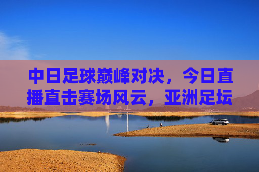 中日足球巅峰对决,今日直播直击赛场风云,亚洲足坛焦点之战引燃热血,中日足球巅峰对决,亚洲焦点之战今日直播引燃热血