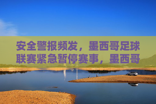 安全警报频发,墨西哥足球联赛紧急暂停赛事,墨西哥足球联赛因安全警报频发紧急暂停