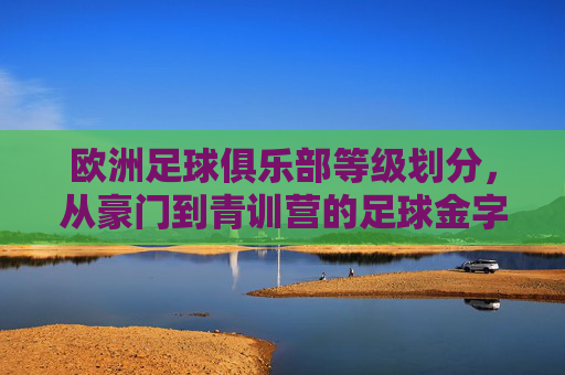 欧洲足球俱乐部等级划分,从豪门到青训营的足球金字塔
