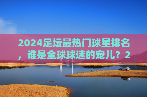 2024足坛最热门球星排名,谁是全球球迷的宠儿?2024足坛最热门球星排名,谁是全球球迷的宠儿?