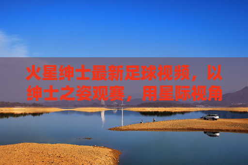 火星绅士最新足球视频,以绅士之姿观赛,用星际视角解构绿茵魅力,火星绅士,星际视角解构绿茵魅力
