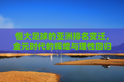 恒大足球的亚洲排名变迁,金元时代的辉煌与理性回归下的新坐标,恒大足球亚洲排名变迁,金元辉煌与理性回归新坐标