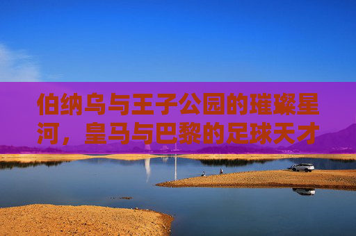 伯纳乌与王子公园的璀璨星河,皇马与巴黎的足球天才密码,伯纳乌与王子公园,双雄星河里的足球天才密码
