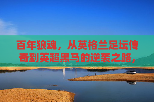 百年狼魂，从英格兰足坛传奇到英超黑马的逆袭之路，百年狼魂，从足坛传奇到英超黑马的逆袭之路