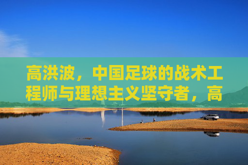 高洪波，中国足球的战术工程师与理想主义坚守者，高洪波，中国足球的战术工程师与理想主义坚守者
