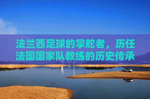 法兰西足球的掌舵者,历任法国国家队教练的历史传承与辉煌,法兰西足球掌舵者,历任国家队教练的历史传承与辉煌