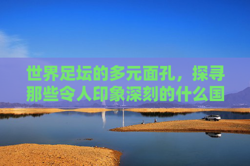 世界足坛的多元面孔,探寻那些令人印象深刻的什么国家足球队,世界足坛多元面孔,探寻令人印象深刻的国家足球队