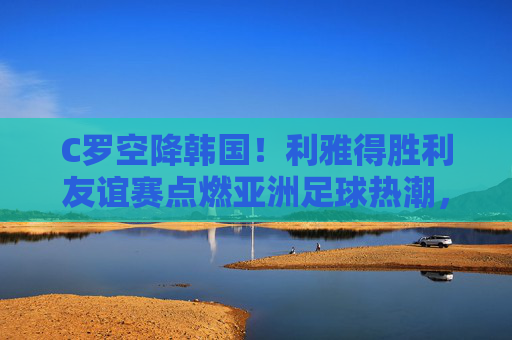 C罗空降韩国!利雅得胜利友谊赛点燃亚洲足球热潮,C罗空降韩国 利雅得胜利友谊赛点燃亚洲足球热潮