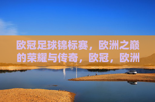 欧冠足球锦标赛,欧洲之巅的荣耀与传奇,欧冠,欧洲之巅的荣耀传奇