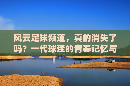 风云足球频道，真的消失了吗？一代球迷的青春记忆与时代回响，风云足球频道消失了吗？一代球迷的青春记忆与时代回响