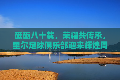 砥砺八十载,荣耀共传承,里尔足球俱乐部迎来辉煌周年庆典,砥砺八十载,荣耀共传承,里尔足球俱乐部八十周年辉煌庆典